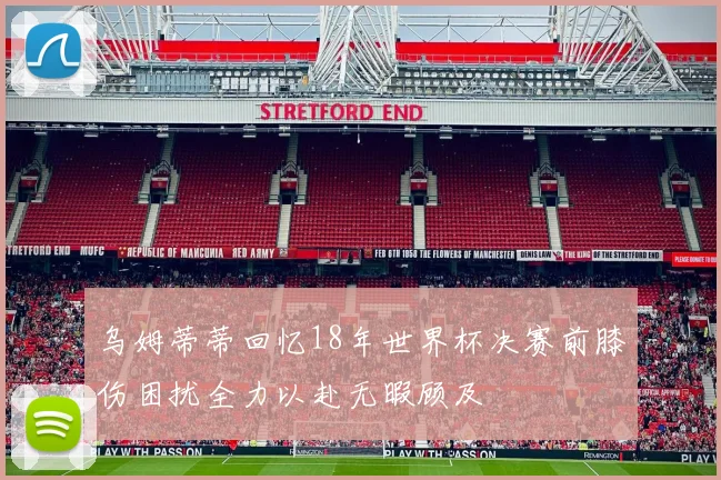 乌姆蒂蒂回忆18年世界杯决赛前膝伤困扰全力以赴无暇顾及