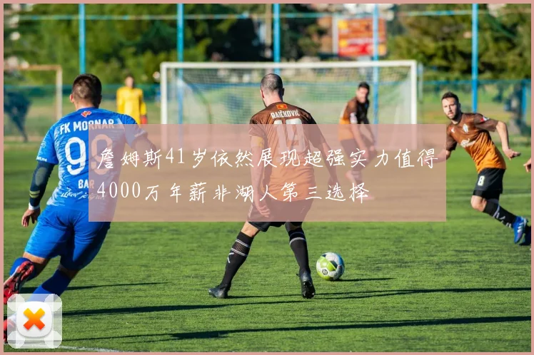 詹姆斯41岁依然展现超强实力值得4000万年薪非湖人第三选择