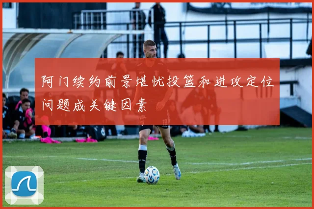 阿门续约前景堪忧投篮和进攻定位问题成关键因素