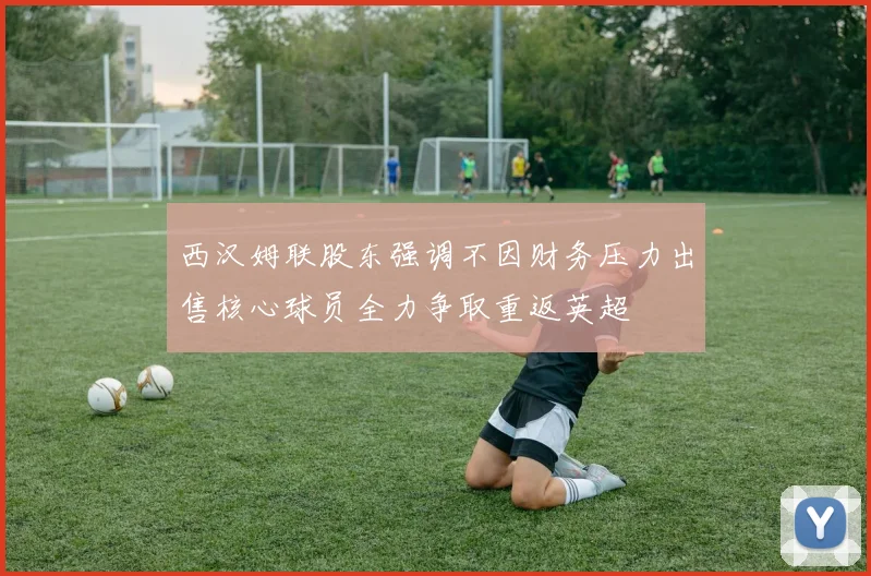 西汉姆联股东强调不因财务压力出售核心球员全力争取重返英超