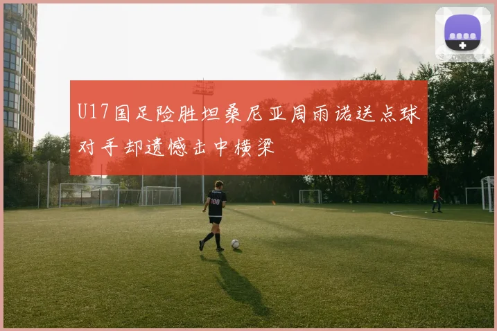 U17国足险胜坦桑尼亚周雨诺送点球对手却遗憾击中横梁