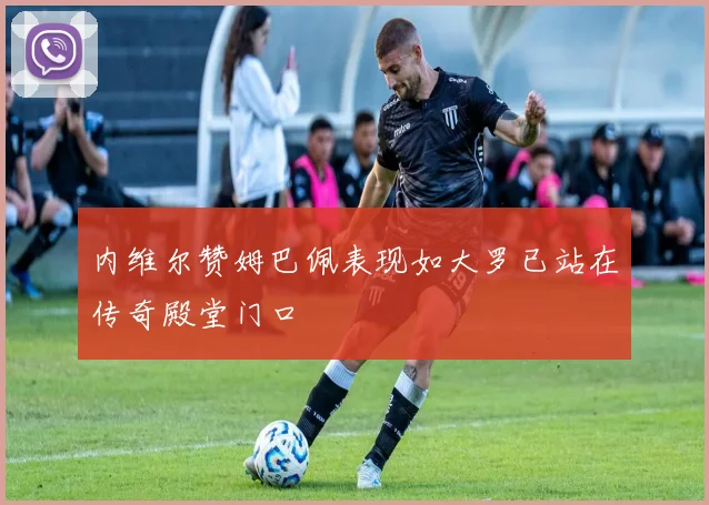 内维尔赞姆巴佩表现如大罗已站在传奇殿堂门口
