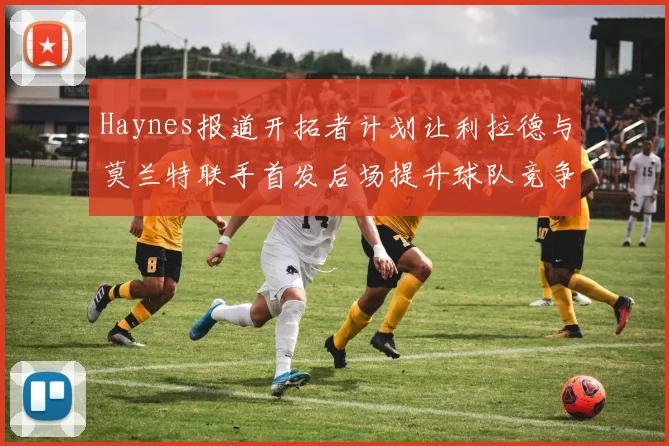 Haynes报道开拓者计划让利拉德与莫兰特联手首发后场提升球队竞争力