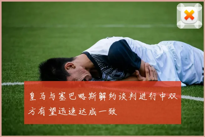 皇马与塞巴略斯解约谈判进行中双方有望迅速达成一致