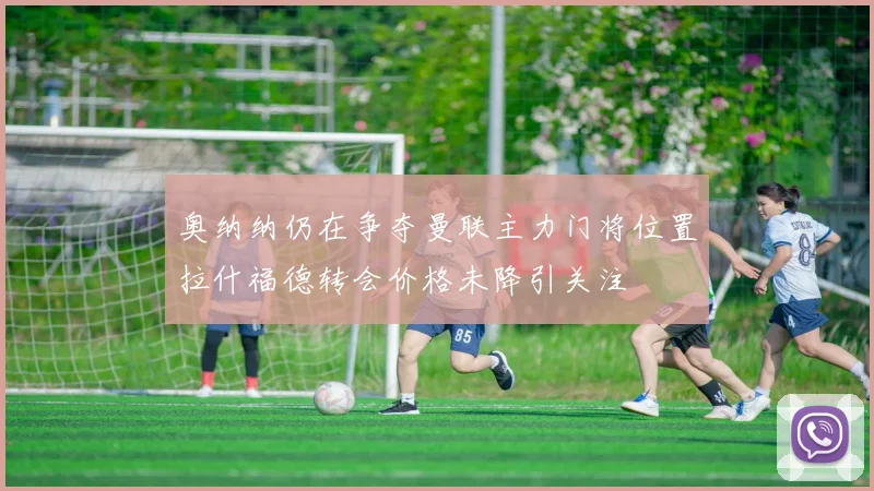 奥纳纳仍在争夺曼联主力门将位置拉什福德转会价格未降引关注