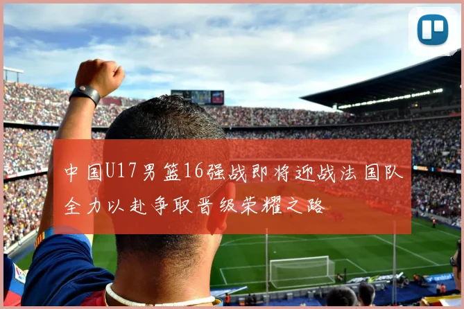 中国U17男篮16强战即将迎战法国队全力以赴争取晋级荣耀之路