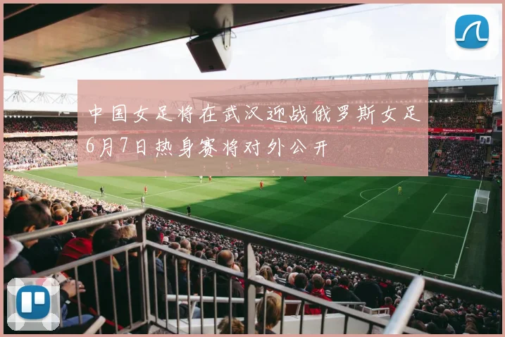 中国女足将在武汉迎战俄罗斯女足6月7日热身赛将对外公开