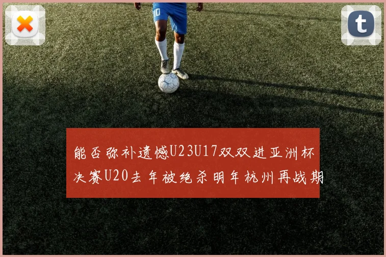 能否弥补遗憾U23U17双双进亚洲杯决赛U20去年被绝杀明年杭州再战期待辉煌