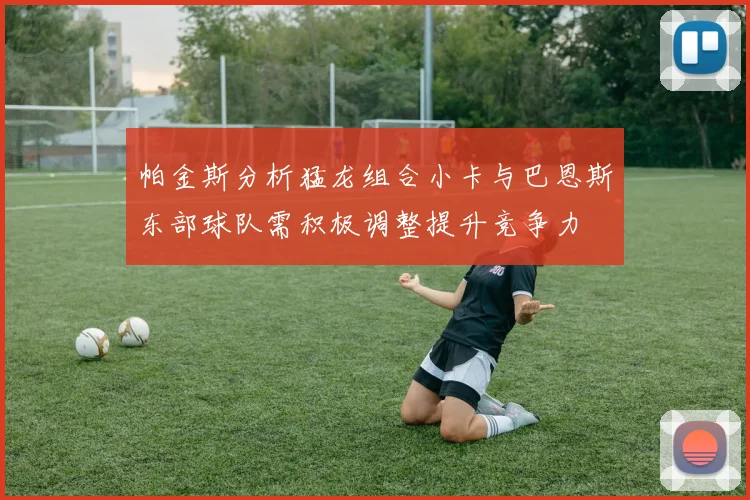 帕金斯分析猛龙组合小卡与巴恩斯东部球队需积极调整提升竞争力