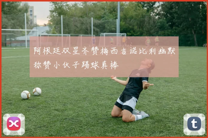 阿根廷双星齐赞梅西吉诺比利幽默称赞小伙子踢球真棒