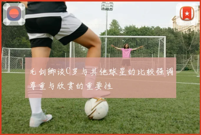 毛剑卿谈C罗与其他球星的比较强调尊重与欣赏的重要性