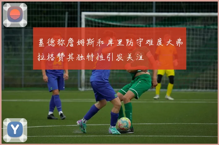 基德称詹姆斯和库里防守难度大弗拉格赞其独特性引发关注